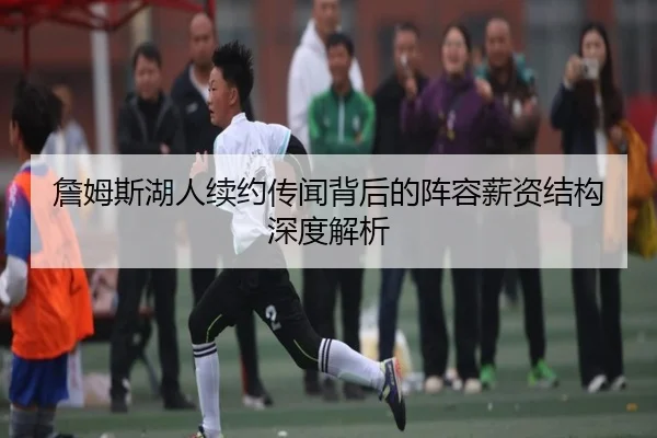 詹姆斯湖人续约传闻背后的阵容薪资结构深度解析